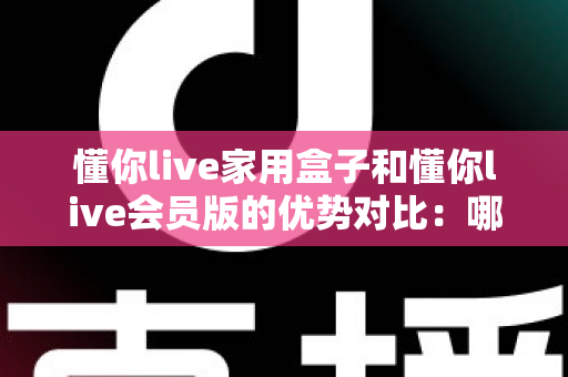 懂你live家用盒子和懂你live会员版的优势对比：哪款更适合你的家庭娱乐需求？全面解析与选购指南