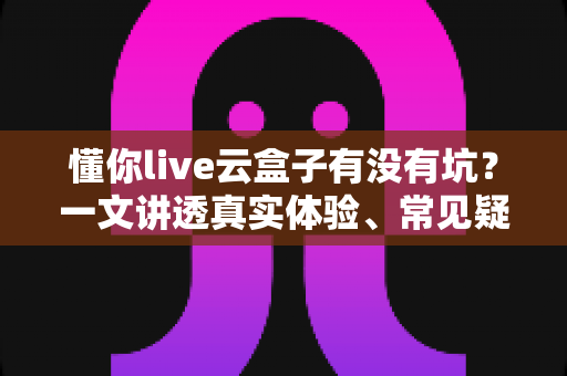懂你live云盒子有没有坑?一文讲透真实体验、常见疑虑与避坑指南 懂你live云盒子有没有坑?一文讲透真实体验、常见疑虑与避坑指南