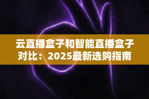 云直播盒子和智能直播盒子对比：2025最新选购指南，一篇看懂哪款更适合你的直播间