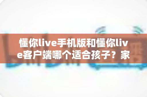懂你live手机版和懂你live客户端哪个适合孩子？家长必读的选择指南