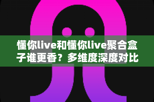 懂你live和懂你live聚合盒子谁更香？多维度深度对比，帮你找到最适合的观影方案