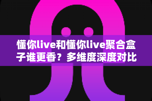 懂你live和懂你live聚合盒子谁更香？多维度深度对比，帮你找到最适合的观影方案