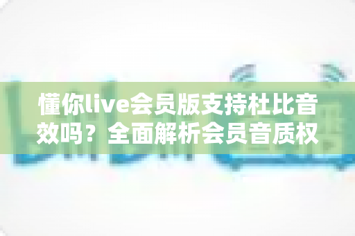 懂你live会员版支持杜比音效吗？全面解析会员音质权益与杜比音效真实体验
