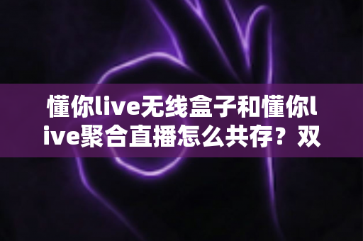 懂你live无线盒子和懂你live聚合直播怎么共存？双工具协同开播的完整实战指南