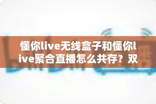 懂你live无线盒子和懂你live聚合直播怎么共存？双工具协同开播的完整实战指南