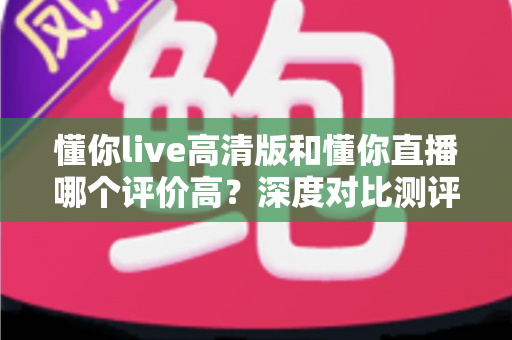懂你live高清版和懂你直播哪个评价高?深度对比测评帮你选对版本 懂你live高清版和懂你直播哪个评价高?深度对比测评帮你选对版本
