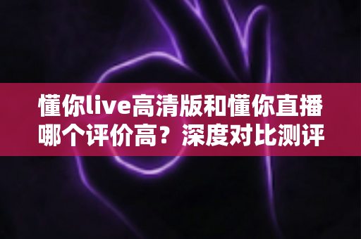 懂你live高清版和懂你直播哪个评价高?深度对比测评帮你选对版本 懂你live高清版和懂你直播哪个评价高?深度对比测评帮你选对版本