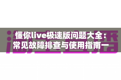 懂你live极速版问题大全:常见故障排查与使用指南一文读懂 懂你live极速版问题大全:常见故障排查与使用指南一文读懂
