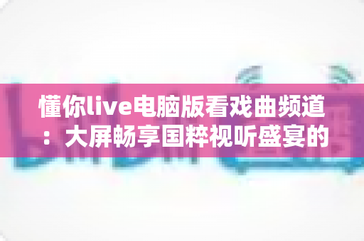 懂你live电脑版看戏曲频道：大屏畅享国粹视听盛宴的全方位指南
