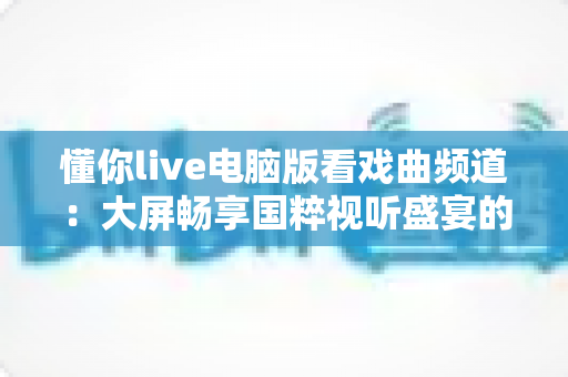 懂你live电脑版看戏曲频道：大屏畅享国粹视听盛宴的全方位指南