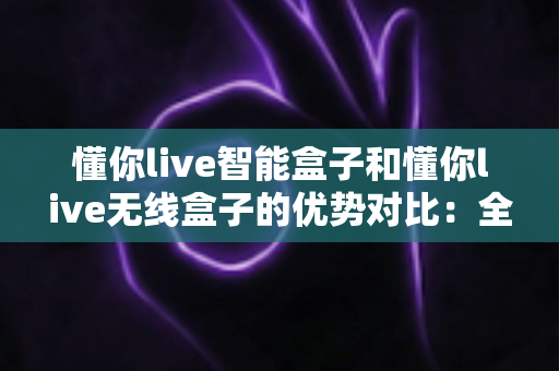懂你live智能盒子和懂你live无线盒子的优势对比:全方位解析两款直播神器的核心差异与选购指南 懂你live智能盒子和懂你live无线盒子的优势对比:全方位解析两款直播神器的核心差异与选购指南