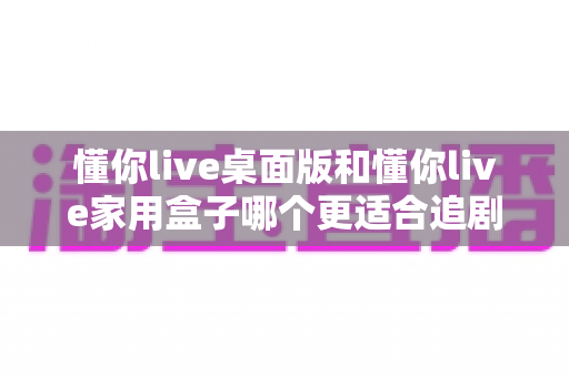 懂你live桌面版和懂你live家用盒子哪个更适合追剧？2025追剧党最全选购指南与真实体验深度对比