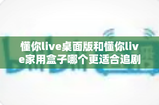 懂你live桌面版和懂你live家用盒子哪个更适合追剧？2025追剧党最全选购指南与真实体验深度对比