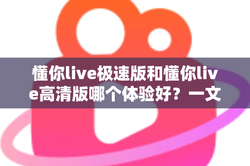 懂你live极速版和懂你live高清版哪个体验好？一文读懂两大版本差异，选对版本不踩坑