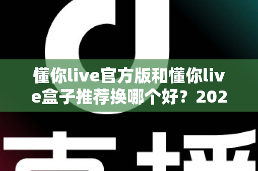 懂你live官方版和懂你live盒子推荐换哪个好？2025最新全面对比与选购避坑指南