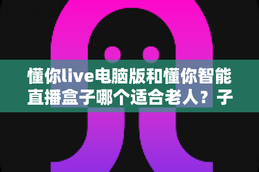 懂你live电脑版和懂你智能直播盒子哪个适合老人？子女必看的长辈娱乐设备全方位对比与选购攻略