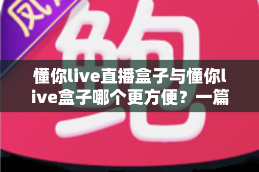 懂你live直播盒子与懂你live盒子哪个更方便？一篇文章帮你彻底搞懂两款盒子的差异与选购技巧
