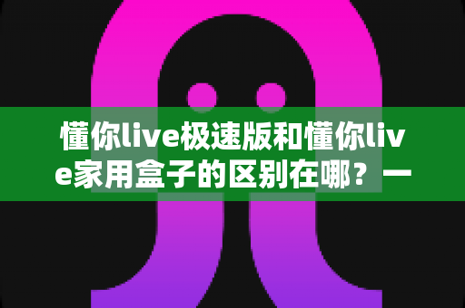 懂你live极速版和懂你live家用盒子的区别在哪?一文读懂两款产品的核心差异与选购指南 懂你live极速版和懂你live家用盒子的区别在哪?一文读懂两款产品的核心差异与选购指南