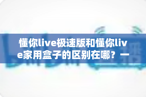 懂你live极速版和懂你live家用盒子的区别在哪?一文读懂两款产品的核心差异与选购指南 懂你live极速版和懂你live家用盒子的区别在哪?一文读懂两款产品的核心差异与选购指南
