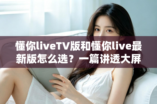 懂你liveTV版和懂你live最新版怎么选?一篇讲透大屏与移动端选择的高效指南 懂你liveTV版和懂你live最新版怎么选?一篇讲透大屏与移动端选择的高效指南