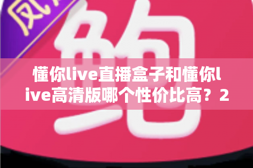 懂你live直播盒子和懂你live高清版哪个性价比高?2025超全对比评测,看完不再花冤枉钱 懂你live直播盒子和懂你live高清版哪个性价比高?2025超全对比评测,看完不再花冤枉钱