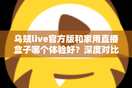 乌贼live官方版和家用直播盒子哪个体验好?深度对比帮你选对设备 乌贼live官方版和家用直播盒子哪个体验好?深度对比帮你选对设备