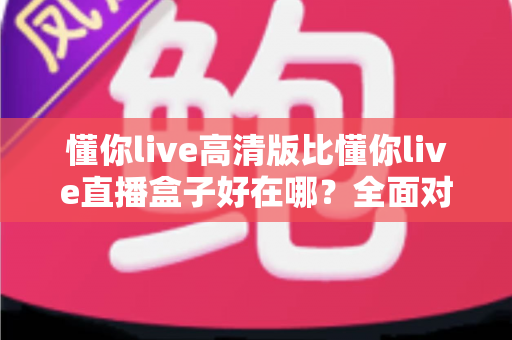 懂你live高清版比懂你live直播盒子好在哪？全面对比解析助你轻松选出最优版本