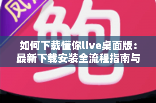 如何下载懂你live桌面版:最新下载安装全流程指南与使用技巧 如何下载懂你live桌面版:最新下载安装全流程指南与使用技巧