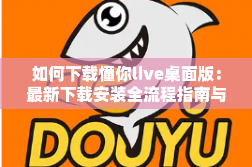 如何下载懂你live桌面版:最新下载安装全流程指南与使用技巧 如何下载懂你live桌面版:最新下载安装全流程指南与使用技巧