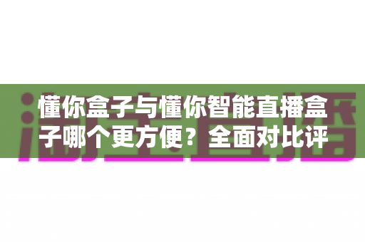 懂你盒子与懂你智能直播盒子哪个更方便?全面对比评测帮你选对不选贵 懂你盒子与懂你智能直播盒子哪个更方便?全面对比评测帮你选对不选贵