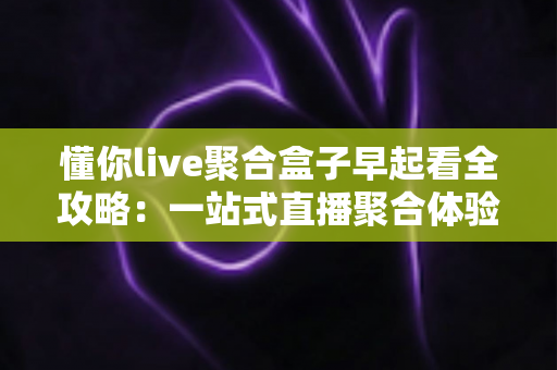 懂你live聚合盒子早起看全攻略:一站式直播聚合体验,让清晨时光更精彩 懂你live聚合盒子早起看全攻略:一站式直播聚合体验,让清晨时光更精彩