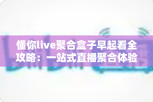 懂你live聚合盒子早起看全攻略：一站式直播聚合体验，让清晨时光更精彩