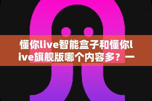 懂你live智能盒子和懂你live旗舰版哪个内容多？一文看懂两款盒子的资源差距与选购建议