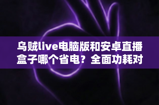 乌贼live电脑版和安卓直播盒子哪个省电?全面功耗对比与省电选购指南 乌贼live电脑版和安卓直播盒子哪个省电?全面功耗对比与省电选购指南