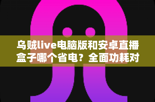 乌贼live电脑版和安卓直播盒子哪个省电？全面功耗对比与省电选购指南
