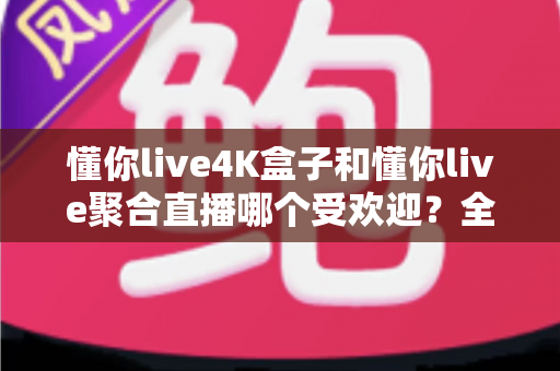 懂你live4K盒子和懂你live聚合直播哪个受欢迎？全面对比解析助你找到最适合的观影方案