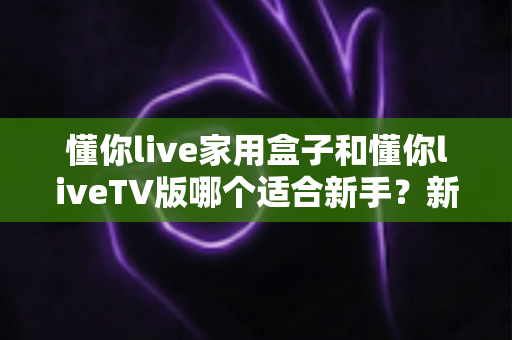 懂你live家用盒子和懂你liveTV版哪个适合新手?新手小白必看的选购指南 懂你live家用盒子和懂你liveTV版哪个适合新手?新手小白必看的选购指南
