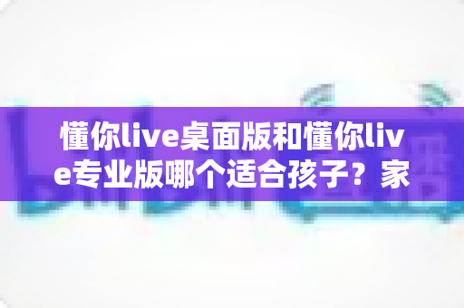 懂你live桌面版和懂你live专业版哪个适合孩子?家长必看的全方位对比测评与选购指南 懂你live桌面版和懂你live专业版哪个适合孩子?家长必看的全方位对比测评与选购指南
