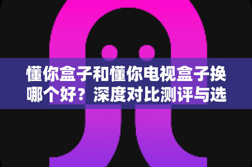 懂你盒子和懂你电视盒子换哪个好?深度对比测评与选购全攻略 懂你盒子和懂你电视盒子换哪个好?深度对比测评与选购全攻略