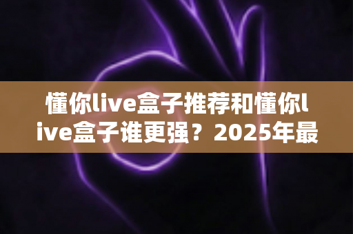 懂你live盒子推荐和懂你live盒子谁更强？2025年最全选购指南与深度对比解析