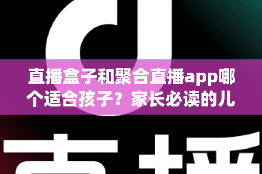 直播盒子和聚合直播app哪个适合孩子？家长必读的儿童观看设备安全指南