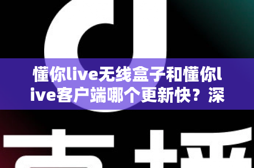 懂你live无线盒子和懂你live客户端哪个更新快？深度对比解析与实用指南