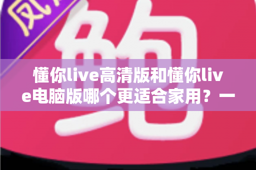 懂你live高清版和懂你live电脑版哪个更适合家用？一文看懂两大版本的真实差异