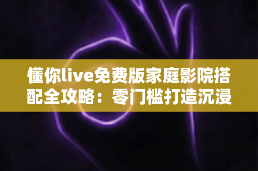 懂你live免费版家庭影院搭配全攻略：零门槛打造沉浸式居家观影空间