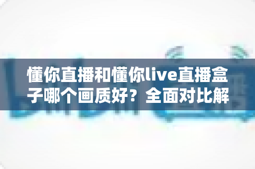 懂你直播和懂你live直播盒子哪个画质好?全面对比解析助你选对观影利器 懂你直播和懂你live直播盒子哪个画质好?全面对比解析助你选对观影利器