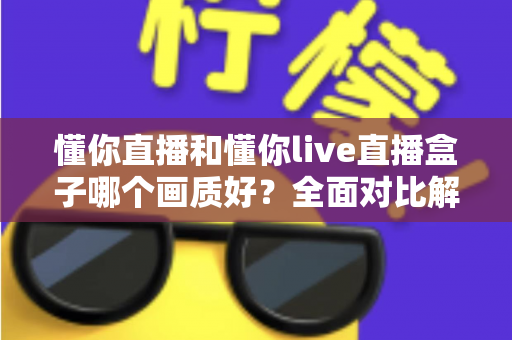 懂你直播和懂你live直播盒子哪个画质好?全面对比解析助你选对观影利器 懂你直播和懂你live直播盒子哪个画质好?全面对比解析助你选对观影利器
