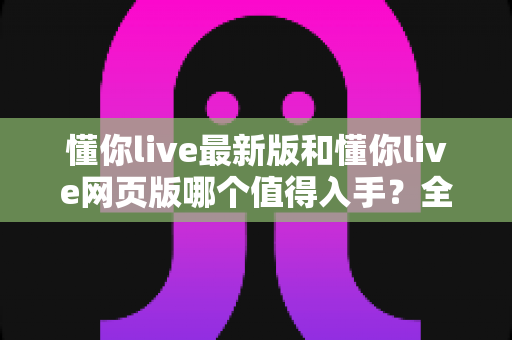 懂你live最新版和懂你live网页版哪个值得入手?全面对比帮你做出最优选择 懂你live最新版和懂你live网页版哪个值得入手?全面对比帮你做出最优选择