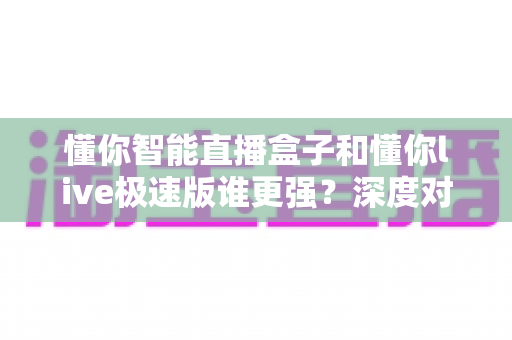 懂你智能直播盒子和懂你live极速版谁更强?深度对比评测帮你选对不踩坑 懂你智能直播盒子和懂你live极速版谁更强?深度对比评测帮你选对不踩坑