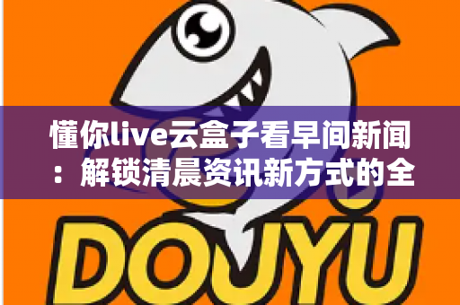 懂你live云盒子看早间新闻:解锁清晨资讯新方式的全方位实用指南 懂你live云盒子看早间新闻:解锁清晨资讯新方式的全方位实用指南