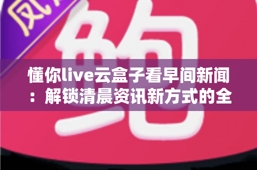 懂你live云盒子看早间新闻:解锁清晨资讯新方式的全方位实用指南 懂你live云盒子看早间新闻:解锁清晨资讯新方式的全方位实用指南
